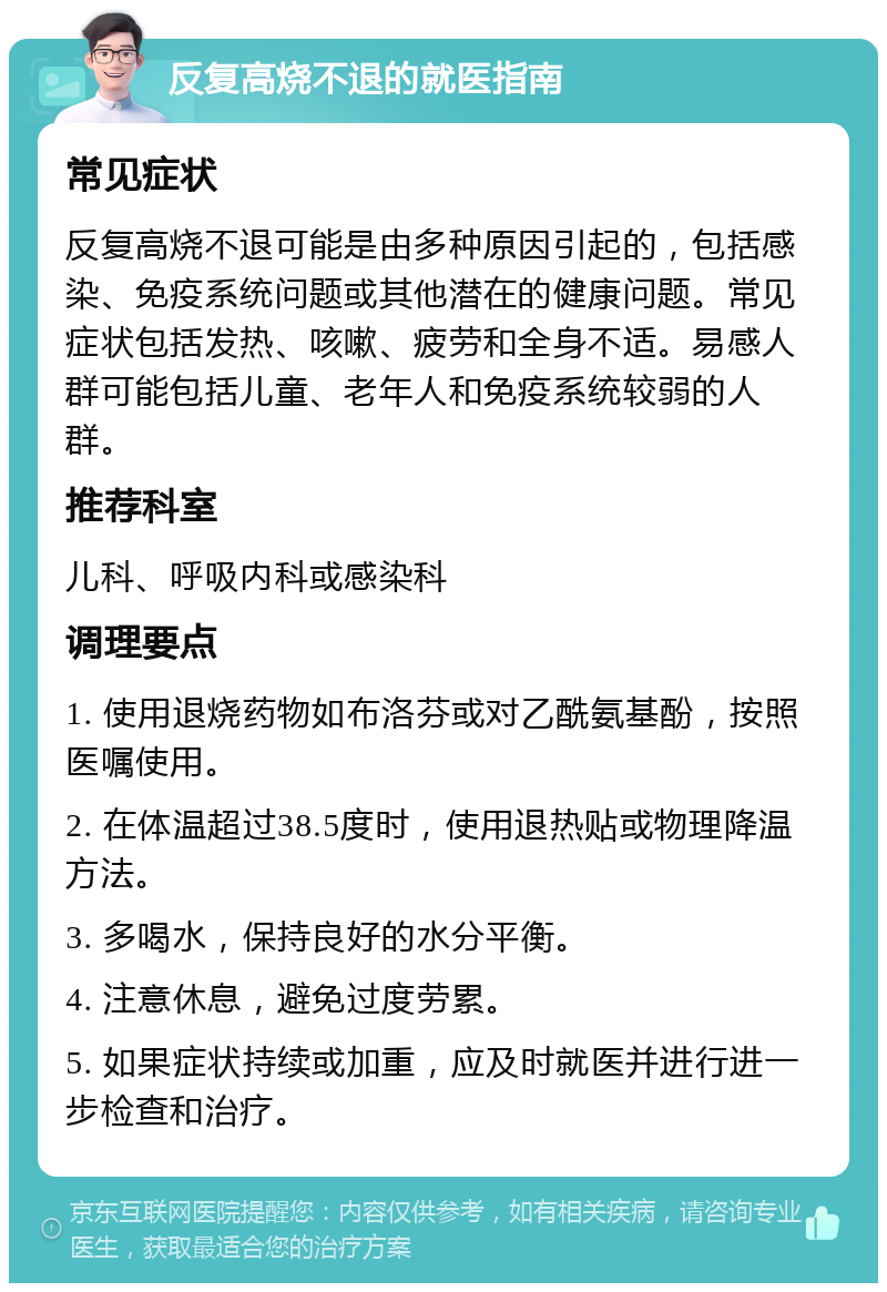 反复高烧不退的就医指南 常见症状 反复高烧不退可能是由多种原因引起的，包括感染、免疫系统问题或其他潜在的健康问题。常见症状包括发热、咳嗽、疲劳和全身不适。易感人群可能包括儿童、老年人和免疫系统较弱的人群。 推荐科室 儿科、呼吸内科或感染科 调理要点 1. 使用退烧药物如布洛芬或对乙酰氨基酚，按照医嘱使用。 2. 在体温超过38.5度时，使用退热贴或物理降温方法。 3. 多喝水，保持良好的水分平衡。 4. 注意休息，避免过度劳累。 5. 如果症状持续或加重，应及时就医并进行进一步检查和治疗。