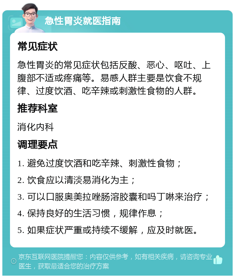 急性胃炎就医指南 常见症状 急性胃炎的常见症状包括反酸、恶心、呕吐、上腹部不适或疼痛等。易感人群主要是饮食不规律、过度饮酒、吃辛辣或刺激性食物的人群。 推荐科室 消化内科 调理要点 1. 避免过度饮酒和吃辛辣、刺激性食物； 2. 饮食应以清淡易消化为主； 3. 可以口服奥美拉唑肠溶胶囊和吗丁啉来治疗； 4. 保持良好的生活习惯，规律作息； 5. 如果症状严重或持续不缓解，应及时就医。