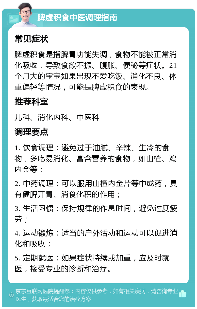 脾虚积食中医调理指南 常见症状 脾虚积食是指脾胃功能失调，食物不能被正常消化吸收，导致食欲不振、腹胀、便秘等症状。21个月大的宝宝如果出现不爱吃饭、消化不良、体重偏轻等情况，可能是脾虚积食的表现。 推荐科室 儿科、消化内科、中医科 调理要点 1. 饮食调理：避免过于油腻、辛辣、生冷的食物，多吃易消化、富含营养的食物，如山楂、鸡内金等； 2. 中药调理：可以服用山楂内金片等中成药，具有健脾开胃、消食化积的作用； 3. 生活习惯：保持规律的作息时间，避免过度疲劳； 4. 运动锻炼：适当的户外活动和运动可以促进消化和吸收； 5. 定期就医：如果症状持续或加重，应及时就医，接受专业的诊断和治疗。