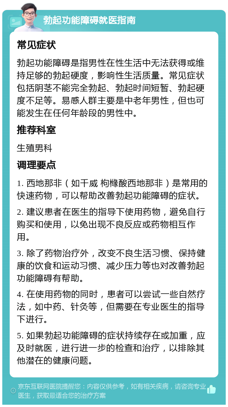 勃起功能障碍就医指南 常见症状 勃起功能障碍是指男性在性生活中无法获得或维持足够的勃起硬度，影响性生活质量。常见症状包括阴茎不能完全勃起、勃起时间短暂、勃起硬度不足等。易感人群主要是中老年男性，但也可能发生在任何年龄段的男性中。 推荐科室 生殖男科 调理要点 1. 西地那非（如千威 枸橼酸西地那非）是常用的快速药物，可以帮助改善勃起功能障碍的症状。 2. 建议患者在医生的指导下使用药物，避免自行购买和使用，以免出现不良反应或药物相互作用。 3. 除了药物治疗外，改变不良生活习惯、保持健康的饮食和运动习惯、减少压力等也对改善勃起功能障碍有帮助。 4. 在使用药物的同时，患者可以尝试一些自然疗法，如中药、针灸等，但需要在专业医生的指导下进行。 5. 如果勃起功能障碍的症状持续存在或加重，应及时就医，进行进一步的检查和治疗，以排除其他潜在的健康问题。