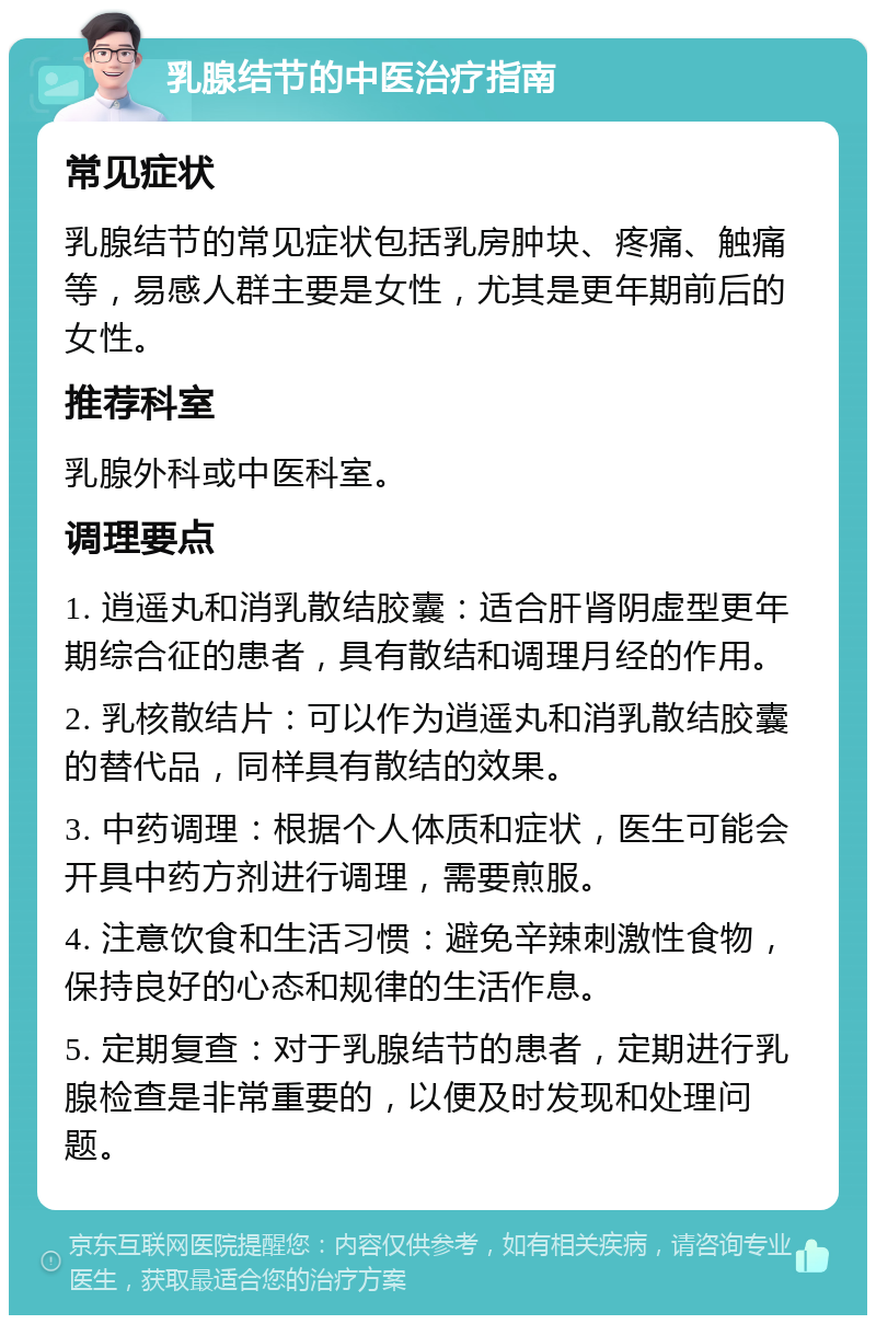 乳腺结节的中医治疗指南 常见症状 乳腺结节的常见症状包括乳房肿块、疼痛、触痛等，易感人群主要是女性，尤其是更年期前后的女性。 推荐科室 乳腺外科或中医科室。 调理要点 1. 逍遥丸和消乳散结胶囊：适合肝肾阴虚型更年期综合征的患者，具有散结和调理月经的作用。 2. 乳核散结片：可以作为逍遥丸和消乳散结胶囊的替代品，同样具有散结的效果。 3. 中药调理：根据个人体质和症状，医生可能会开具中药方剂进行调理，需要煎服。 4. 注意饮食和生活习惯：避免辛辣刺激性食物，保持良好的心态和规律的生活作息。 5. 定期复查：对于乳腺结节的患者，定期进行乳腺检查是非常重要的，以便及时发现和处理问题。