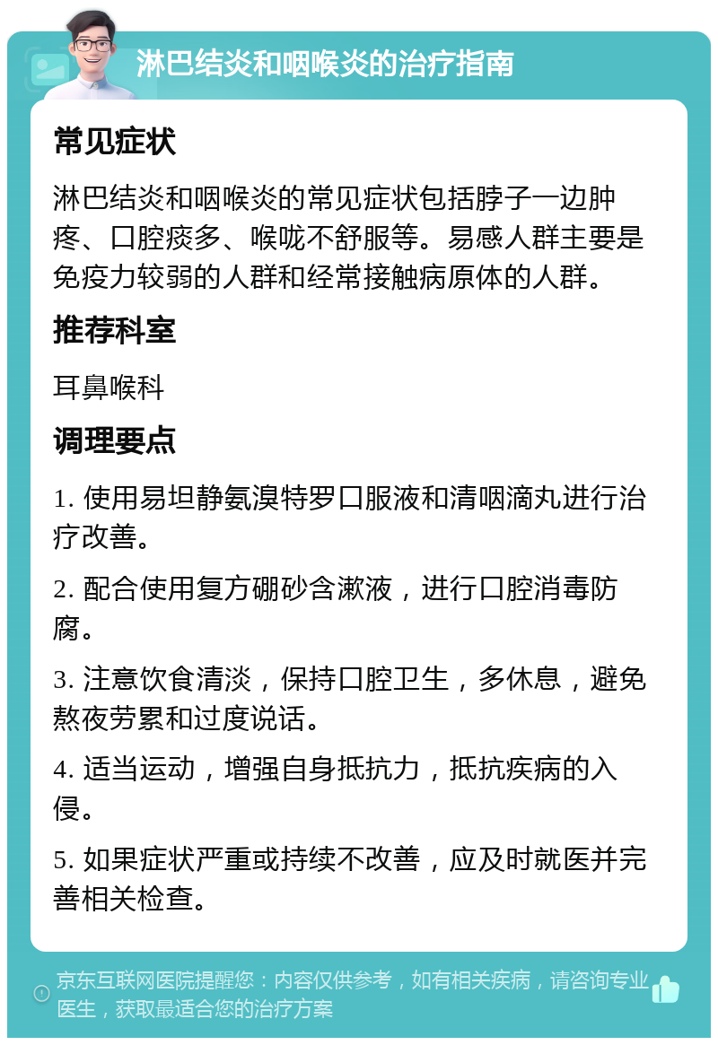 淋巴结炎和咽喉炎的治疗指南 常见症状 淋巴结炎和咽喉炎的常见症状包括脖子一边肿疼、口腔痰多、喉咙不舒服等。易感人群主要是免疫力较弱的人群和经常接触病原体的人群。 推荐科室 耳鼻喉科 调理要点 1. 使用易坦静氨溴特罗口服液和清咽滴丸进行治疗改善。 2. 配合使用复方硼砂含漱液，进行口腔消毒防腐。 3. 注意饮食清淡，保持口腔卫生，多休息，避免熬夜劳累和过度说话。 4. 适当运动，增强自身抵抗力，抵抗疾病的入侵。 5. 如果症状严重或持续不改善，应及时就医并完善相关检查。