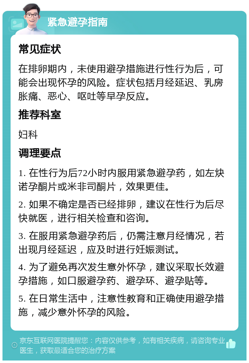 紧急避孕指南 常见症状 在排卵期内，未使用避孕措施进行性行为后，可能会出现怀孕的风险。症状包括月经延迟、乳房胀痛、恶心、呕吐等早孕反应。 推荐科室 妇科 调理要点 1. 在性行为后72小时内服用紧急避孕药，如左炔诺孕酮片或米非司酮片，效果更佳。 2. 如果不确定是否已经排卵，建议在性行为后尽快就医，进行相关检查和咨询。 3. 在服用紧急避孕药后，仍需注意月经情况，若出现月经延迟，应及时进行妊娠测试。 4. 为了避免再次发生意外怀孕，建议采取长效避孕措施，如口服避孕药、避孕环、避孕贴等。 5. 在日常生活中，注意性教育和正确使用避孕措施，减少意外怀孕的风险。