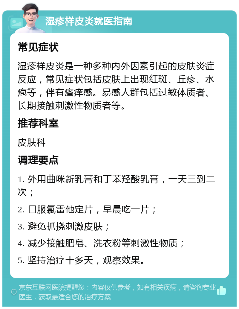 湿疹样皮炎就医指南 常见症状 湿疹样皮炎是一种多种内外因素引起的皮肤炎症反应，常见症状包括皮肤上出现红斑、丘疹、水疱等，伴有瘙痒感。易感人群包括过敏体质者、长期接触刺激性物质者等。 推荐科室 皮肤科 调理要点 1. 外用曲咪新乳膏和丁苯羟酸乳膏，一天三到二次； 2. 口服氯雷他定片，早晨吃一片； 3. 避免抓挠刺激皮肤； 4. 减少接触肥皂、洗衣粉等刺激性物质； 5. 坚持治疗十多天，观察效果。