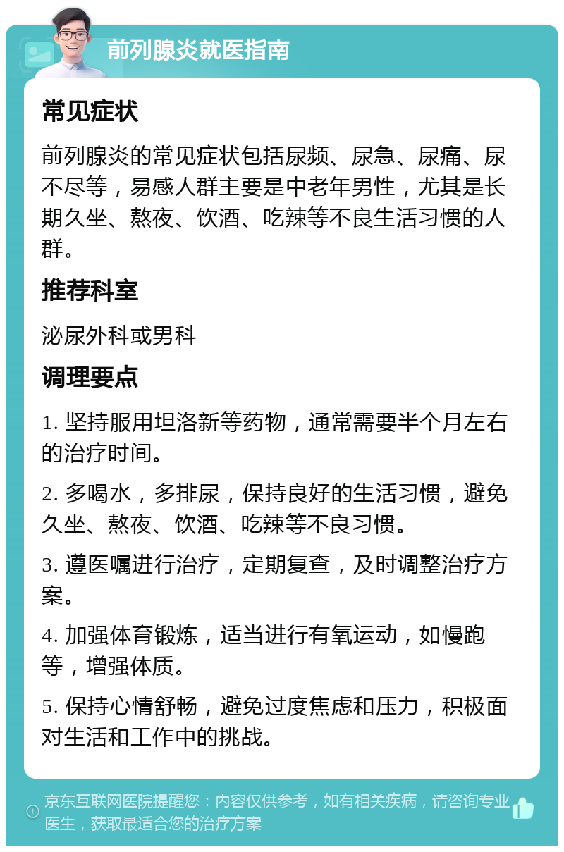 前列腺炎就医指南 常见症状 前列腺炎的常见症状包括尿频、尿急、尿痛、尿不尽等，易感人群主要是中老年男性，尤其是长期久坐、熬夜、饮酒、吃辣等不良生活习惯的人群。 推荐科室 泌尿外科或男科 调理要点 1. 坚持服用坦洛新等药物，通常需要半个月左右的治疗时间。 2. 多喝水，多排尿，保持良好的生活习惯，避免久坐、熬夜、饮酒、吃辣等不良习惯。 3. 遵医嘱进行治疗，定期复查，及时调整治疗方案。 4. 加强体育锻炼，适当进行有氧运动，如慢跑等，增强体质。 5. 保持心情舒畅，避免过度焦虑和压力，积极面对生活和工作中的挑战。