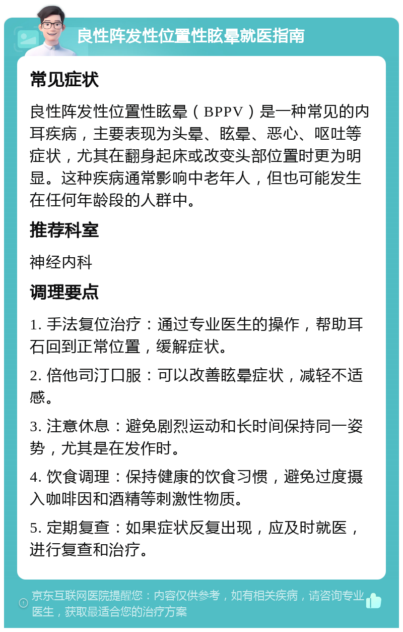 良性阵发性位置性眩晕就医指南 常见症状 良性阵发性位置性眩晕（BPPV）是一种常见的内耳疾病，主要表现为头晕、眩晕、恶心、呕吐等症状，尤其在翻身起床或改变头部位置时更为明显。这种疾病通常影响中老年人，但也可能发生在任何年龄段的人群中。 推荐科室 神经内科 调理要点 1. 手法复位治疗：通过专业医生的操作，帮助耳石回到正常位置，缓解症状。 2. 倍他司汀口服：可以改善眩晕症状，减轻不适感。 3. 注意休息：避免剧烈运动和长时间保持同一姿势，尤其是在发作时。 4. 饮食调理：保持健康的饮食习惯，避免过度摄入咖啡因和酒精等刺激性物质。 5. 定期复查：如果症状反复出现，应及时就医，进行复查和治疗。