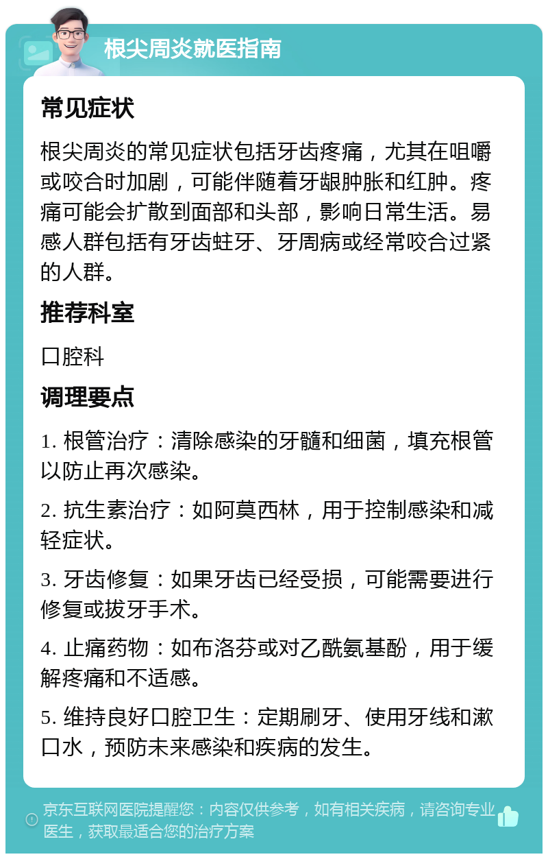 根尖周炎就医指南 常见症状 根尖周炎的常见症状包括牙齿疼痛，尤其在咀嚼或咬合时加剧，可能伴随着牙龈肿胀和红肿。疼痛可能会扩散到面部和头部，影响日常生活。易感人群包括有牙齿蛀牙、牙周病或经常咬合过紧的人群。 推荐科室 口腔科 调理要点 1. 根管治疗：清除感染的牙髓和细菌，填充根管以防止再次感染。 2. 抗生素治疗：如阿莫西林，用于控制感染和减轻症状。 3. 牙齿修复：如果牙齿已经受损，可能需要进行修复或拔牙手术。 4. 止痛药物：如布洛芬或对乙酰氨基酚，用于缓解疼痛和不适感。 5. 维持良好口腔卫生：定期刷牙、使用牙线和漱口水，预防未来感染和疾病的发生。