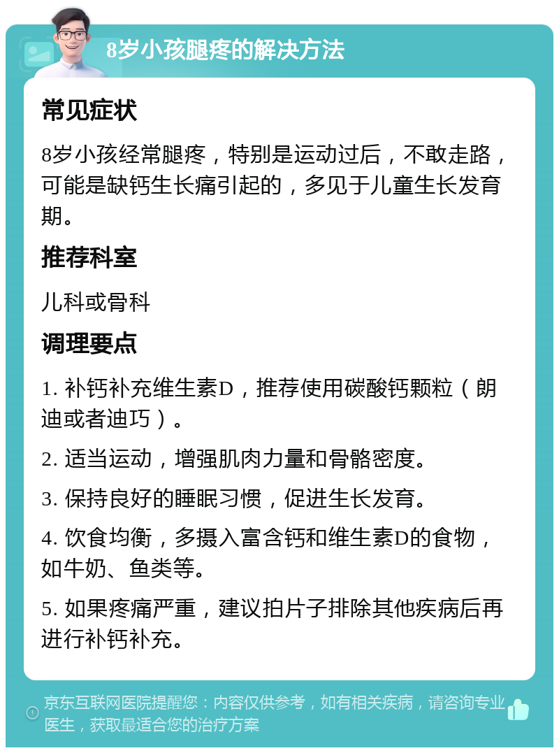 8岁小孩腿疼的解决方法 常见症状 8岁小孩经常腿疼，特别是运动过后，不敢走路，可能是缺钙生长痛引起的，多见于儿童生长发育期。 推荐科室 儿科或骨科 调理要点 1. 补钙补充维生素D，推荐使用碳酸钙颗粒（朗迪或者迪巧）。 2. 适当运动，增强肌肉力量和骨骼密度。 3. 保持良好的睡眠习惯，促进生长发育。 4. 饮食均衡，多摄入富含钙和维生素D的食物，如牛奶、鱼类等。 5. 如果疼痛严重，建议拍片子排除其他疾病后再进行补钙补充。