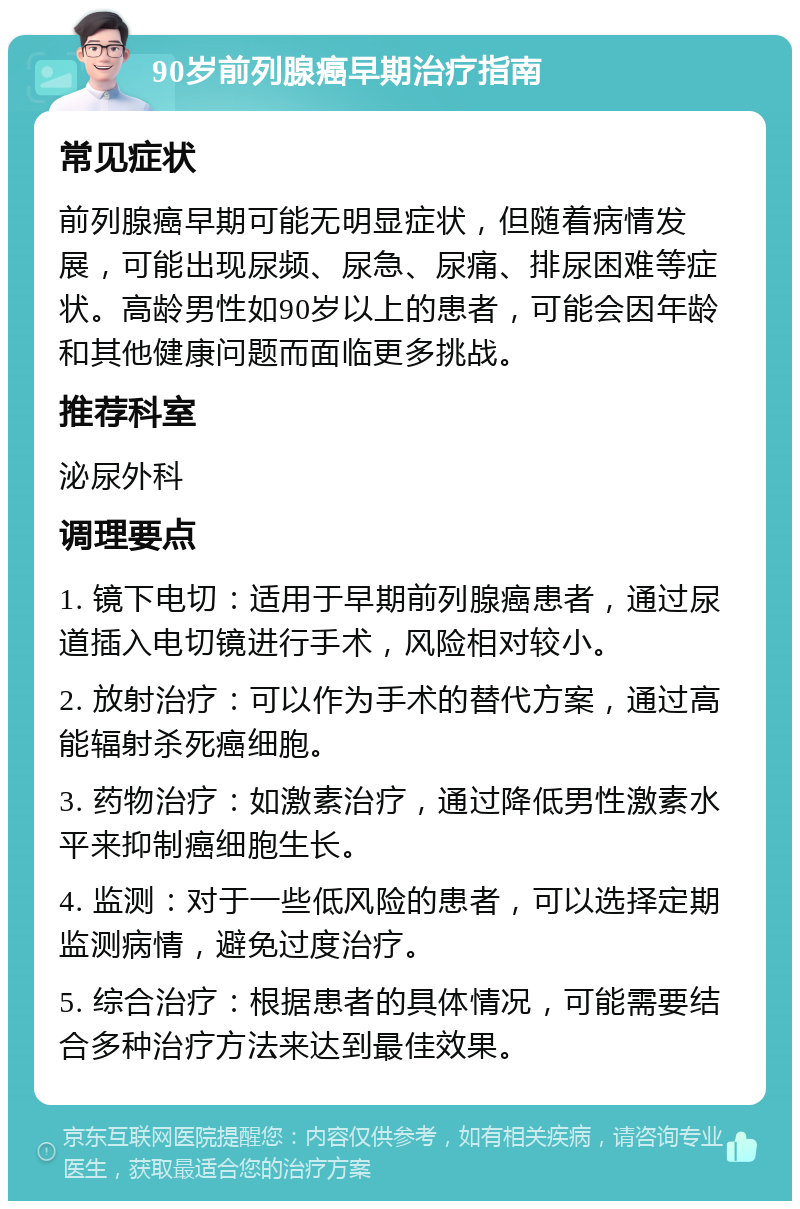 90岁前列腺癌早期治疗指南 常见症状 前列腺癌早期可能无明显症状，但随着病情发展，可能出现尿频、尿急、尿痛、排尿困难等症状。高龄男性如90岁以上的患者，可能会因年龄和其他健康问题而面临更多挑战。 推荐科室 泌尿外科 调理要点 1. 镜下电切：适用于早期前列腺癌患者，通过尿道插入电切镜进行手术，风险相对较小。 2. 放射治疗：可以作为手术的替代方案，通过高能辐射杀死癌细胞。 3. 药物治疗：如激素治疗，通过降低男性激素水平来抑制癌细胞生长。 4. 监测：对于一些低风险的患者，可以选择定期监测病情，避免过度治疗。 5. 综合治疗：根据患者的具体情况，可能需要结合多种治疗方法来达到最佳效果。