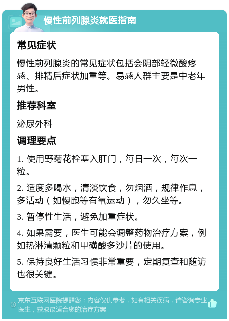 慢性前列腺炎就医指南 常见症状 慢性前列腺炎的常见症状包括会阴部轻微酸疼感、排精后症状加重等。易感人群主要是中老年男性。 推荐科室 泌尿外科 调理要点 1. 使用野菊花栓塞入肛门，每日一次，每次一粒。 2. 适度多喝水，清淡饮食，勿烟酒，规律作息，多活动（如慢跑等有氧运动），勿久坐等。 3. 暂停性生活，避免加重症状。 4. 如果需要，医生可能会调整药物治疗方案，例如热淋清颗粒和甲磺酸多沙片的使用。 5. 保持良好生活习惯非常重要，定期复查和随访也很关键。