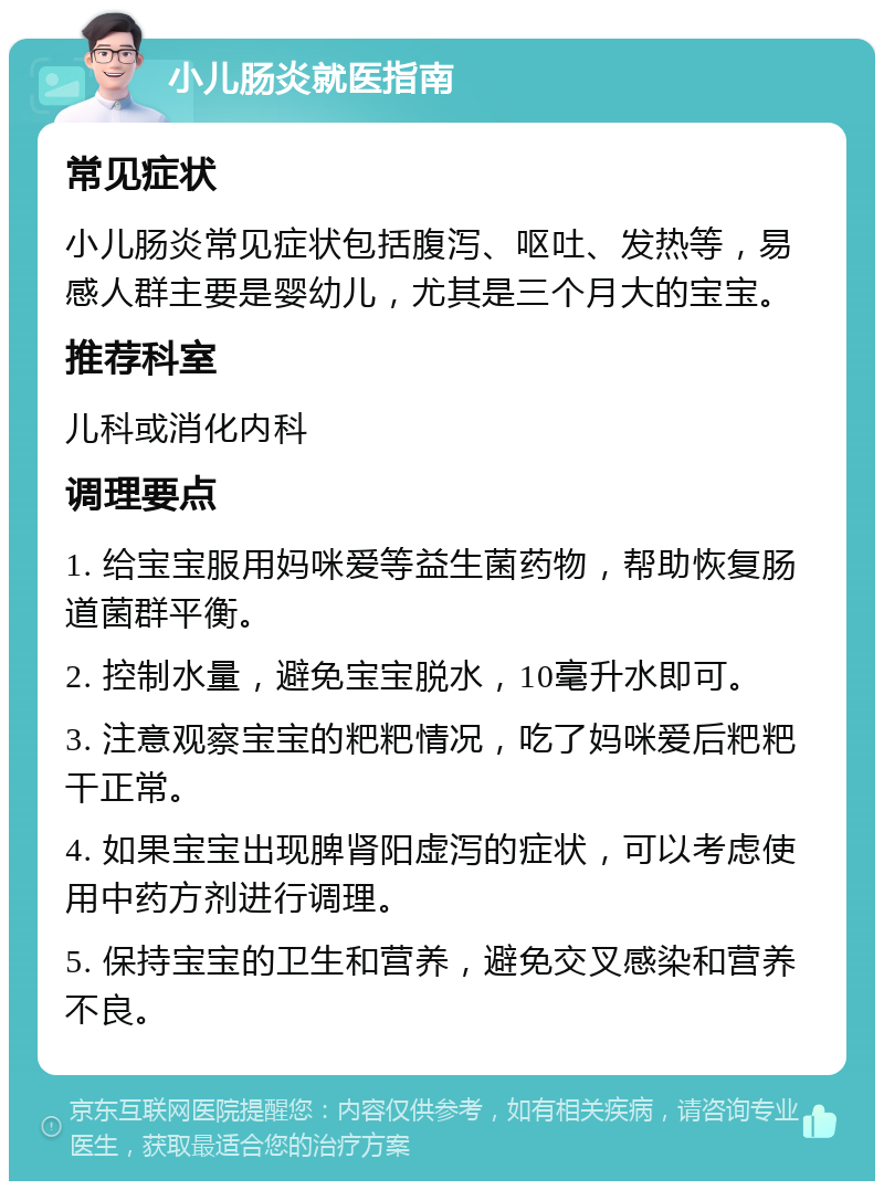 小儿肠炎就医指南 常见症状 小儿肠炎常见症状包括腹泻、呕吐、发热等，易感人群主要是婴幼儿，尤其是三个月大的宝宝。 推荐科室 儿科或消化内科 调理要点 1. 给宝宝服用妈咪爱等益生菌药物，帮助恢复肠道菌群平衡。 2. 控制水量，避免宝宝脱水，10毫升水即可。 3. 注意观察宝宝的粑粑情况，吃了妈咪爱后粑粑干正常。 4. 如果宝宝出现脾肾阳虚泻的症状，可以考虑使用中药方剂进行调理。 5. 保持宝宝的卫生和营养，避免交叉感染和营养不良。