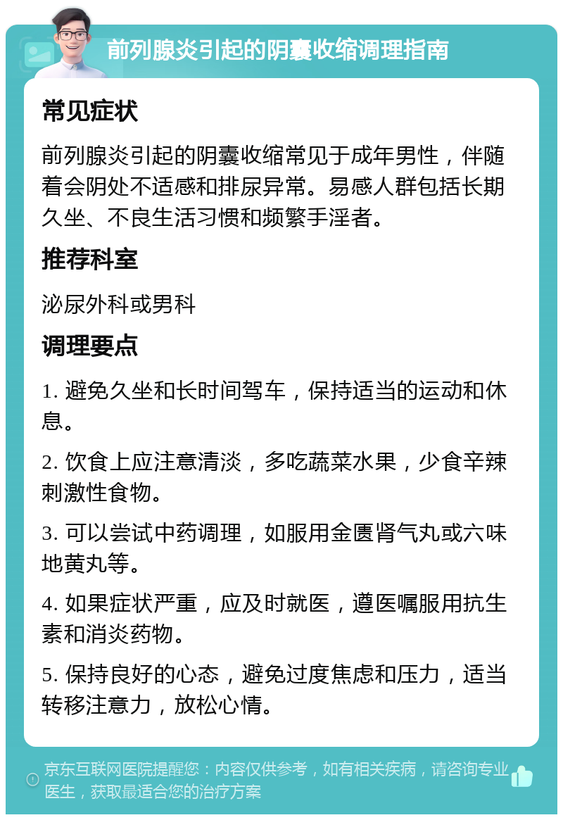 前列腺炎引起的阴囊收缩调理指南 常见症状 前列腺炎引起的阴囊收缩常见于成年男性，伴随着会阴处不适感和排尿异常。易感人群包括长期久坐、不良生活习惯和频繁手淫者。 推荐科室 泌尿外科或男科 调理要点 1. 避免久坐和长时间驾车，保持适当的运动和休息。 2. 饮食上应注意清淡，多吃蔬菜水果，少食辛辣刺激性食物。 3. 可以尝试中药调理，如服用金匮肾气丸或六味地黄丸等。 4. 如果症状严重，应及时就医，遵医嘱服用抗生素和消炎药物。 5. 保持良好的心态，避免过度焦虑和压力，适当转移注意力，放松心情。