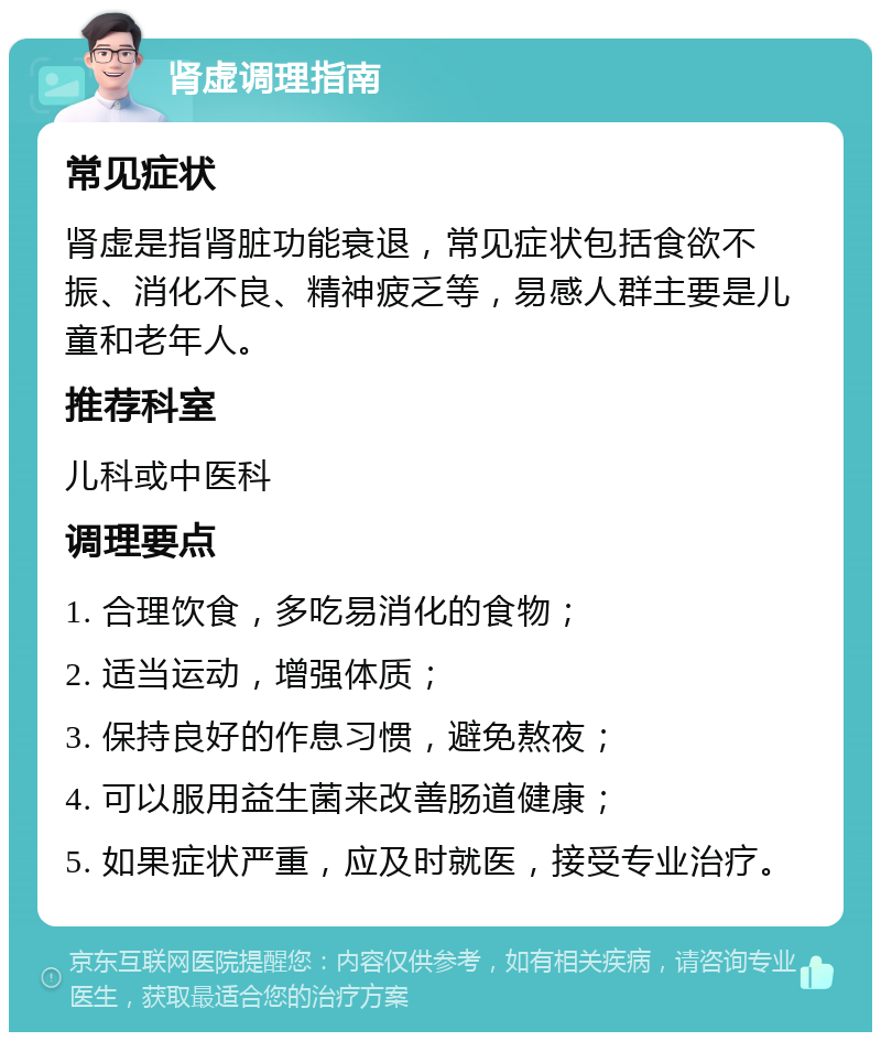 肾虚调理指南 常见症状 肾虚是指肾脏功能衰退，常见症状包括食欲不振、消化不良、精神疲乏等，易感人群主要是儿童和老年人。 推荐科室 儿科或中医科 调理要点 1. 合理饮食，多吃易消化的食物； 2. 适当运动，增强体质； 3. 保持良好的作息习惯，避免熬夜； 4. 可以服用益生菌来改善肠道健康； 5. 如果症状严重，应及时就医，接受专业治疗。