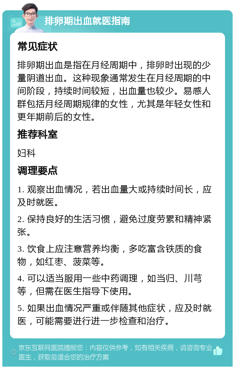 排卵期出血就医指南 常见症状 排卵期出血是指在月经周期中，排卵时出现的少量阴道出血。这种现象通常发生在月经周期的中间阶段，持续时间较短，出血量也较少。易感人群包括月经周期规律的女性，尤其是年轻女性和更年期前后的女性。 推荐科室 妇科 调理要点 1. 观察出血情况，若出血量大或持续时间长，应及时就医。 2. 保持良好的生活习惯，避免过度劳累和精神紧张。 3. 饮食上应注意营养均衡，多吃富含铁质的食物，如红枣、菠菜等。 4. 可以适当服用一些中药调理，如当归、川芎等，但需在医生指导下使用。 5. 如果出血情况严重或伴随其他症状，应及时就医，可能需要进行进一步检查和治疗。