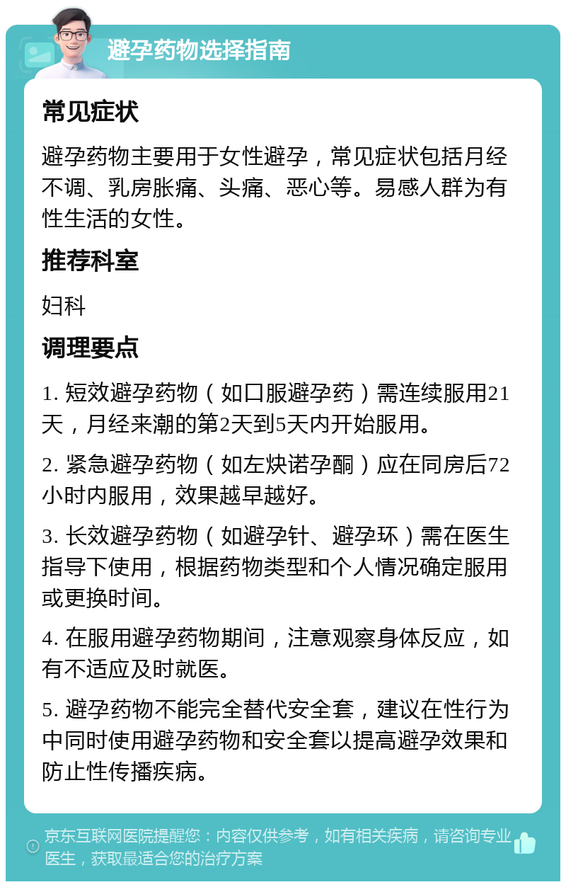 避孕药物选择指南 常见症状 避孕药物主要用于女性避孕，常见症状包括月经不调、乳房胀痛、头痛、恶心等。易感人群为有性生活的女性。 推荐科室 妇科 调理要点 1. 短效避孕药物（如口服避孕药）需连续服用21天，月经来潮的第2天到5天内开始服用。 2. 紧急避孕药物（如左炔诺孕酮）应在同房后72小时内服用，效果越早越好。 3. 长效避孕药物（如避孕针、避孕环）需在医生指导下使用，根据药物类型和个人情况确定服用或更换时间。 4. 在服用避孕药物期间，注意观察身体反应，如有不适应及时就医。 5. 避孕药物不能完全替代安全套，建议在性行为中同时使用避孕药物和安全套以提高避孕效果和防止性传播疾病。