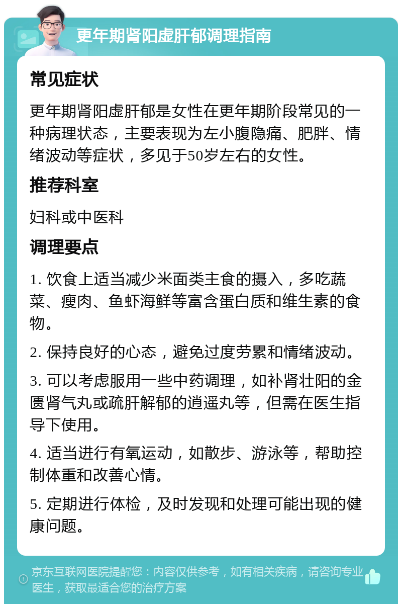 更年期肾阳虚肝郁调理指南 常见症状 更年期肾阳虚肝郁是女性在更年期阶段常见的一种病理状态，主要表现为左小腹隐痛、肥胖、情绪波动等症状，多见于50岁左右的女性。 推荐科室 妇科或中医科 调理要点 1. 饮食上适当减少米面类主食的摄入，多吃蔬菜、瘦肉、鱼虾海鲜等富含蛋白质和维生素的食物。 2. 保持良好的心态，避免过度劳累和情绪波动。 3. 可以考虑服用一些中药调理，如补肾壮阳的金匮肾气丸或疏肝解郁的逍遥丸等，但需在医生指导下使用。 4. 适当进行有氧运动，如散步、游泳等，帮助控制体重和改善心情。 5. 定期进行体检，及时发现和处理可能出现的健康问题。