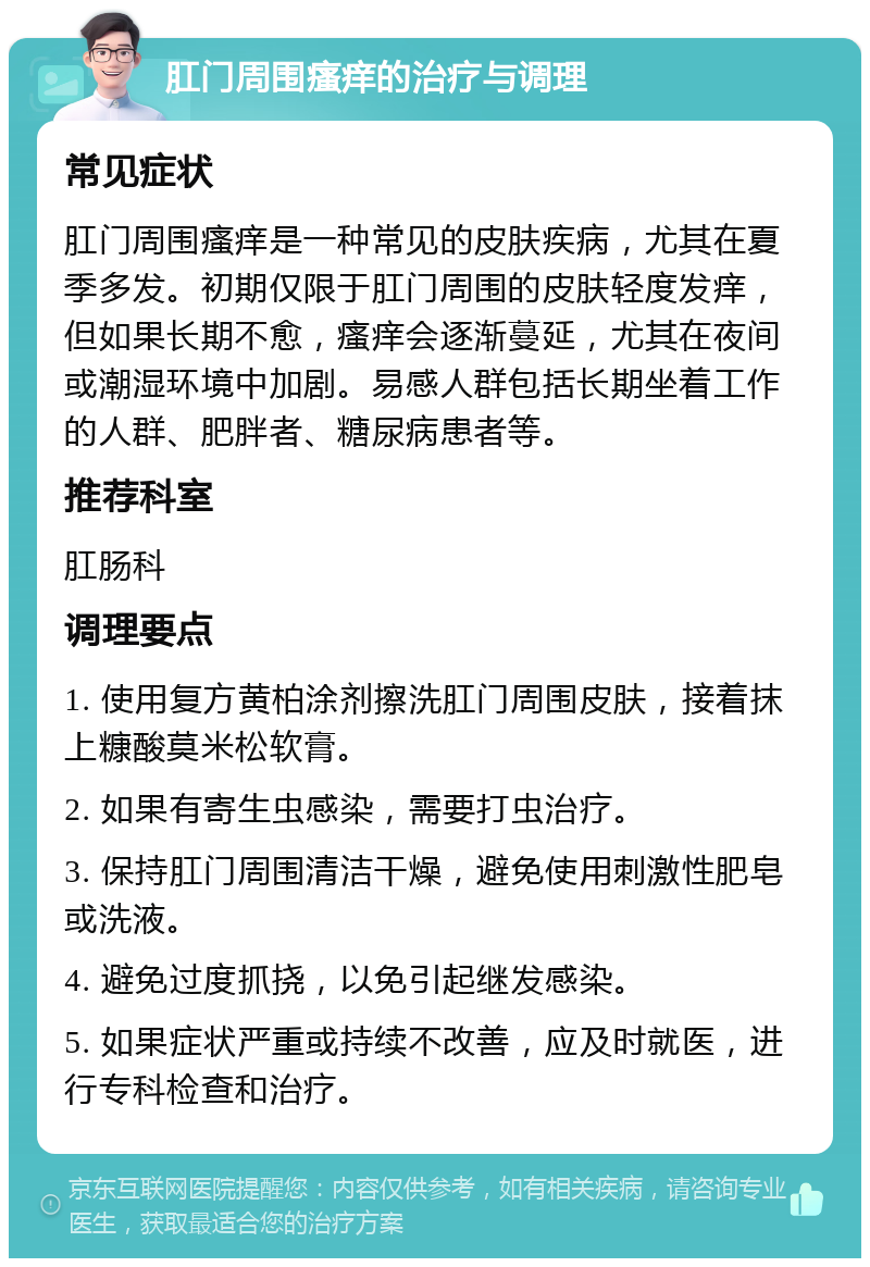 肛门周围瘙痒的治疗与调理 常见症状 肛门周围瘙痒是一种常见的皮肤疾病，尤其在夏季多发。初期仅限于肛门周围的皮肤轻度发痒，但如果长期不愈，瘙痒会逐渐蔓延，尤其在夜间或潮湿环境中加剧。易感人群包括长期坐着工作的人群、肥胖者、糖尿病患者等。 推荐科室 肛肠科 调理要点 1. 使用复方黄柏涂剂擦洗肛门周围皮肤，接着抹上糠酸莫米松软膏。 2. 如果有寄生虫感染，需要打虫治疗。 3. 保持肛门周围清洁干燥，避免使用刺激性肥皂或洗液。 4. 避免过度抓挠，以免引起继发感染。 5. 如果症状严重或持续不改善，应及时就医，进行专科检查和治疗。