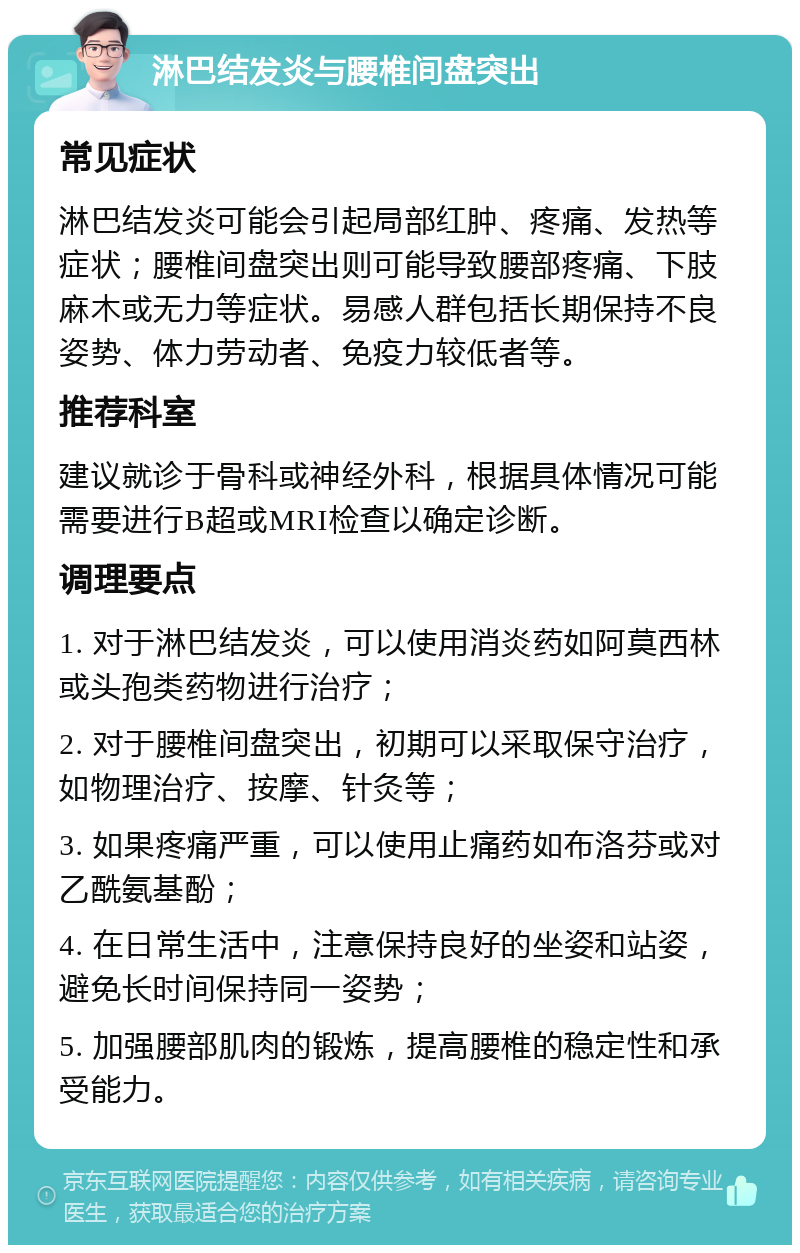 淋巴结发炎与腰椎间盘突出 常见症状 淋巴结发炎可能会引起局部红肿、疼痛、发热等症状；腰椎间盘突出则可能导致腰部疼痛、下肢麻木或无力等症状。易感人群包括长期保持不良姿势、体力劳动者、免疫力较低者等。 推荐科室 建议就诊于骨科或神经外科，根据具体情况可能需要进行B超或MRI检查以确定诊断。 调理要点 1. 对于淋巴结发炎，可以使用消炎药如阿莫西林或头孢类药物进行治疗； 2. 对于腰椎间盘突出，初期可以采取保守治疗，如物理治疗、按摩、针灸等； 3. 如果疼痛严重，可以使用止痛药如布洛芬或对乙酰氨基酚； 4. 在日常生活中，注意保持良好的坐姿和站姿，避免长时间保持同一姿势； 5. 加强腰部肌肉的锻炼，提高腰椎的稳定性和承受能力。