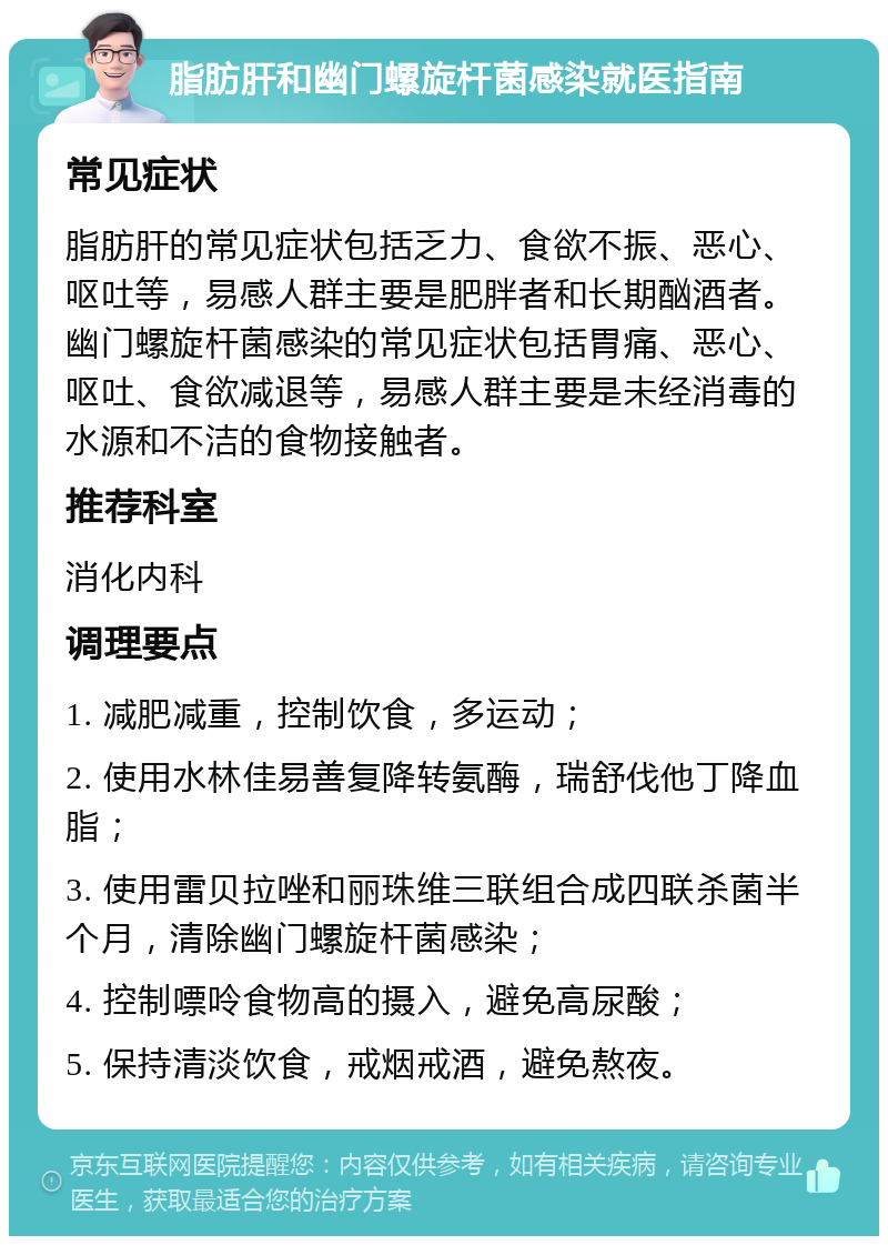 脂肪肝和幽门螺旋杆菌感染就医指南 常见症状 脂肪肝的常见症状包括乏力、食欲不振、恶心、呕吐等，易感人群主要是肥胖者和长期酗酒者。幽门螺旋杆菌感染的常见症状包括胃痛、恶心、呕吐、食欲减退等，易感人群主要是未经消毒的水源和不洁的食物接触者。 推荐科室 消化内科 调理要点 1. 减肥减重，控制饮食，多运动； 2. 使用水林佳易善复降转氨酶，瑞舒伐他丁降血脂； 3. 使用雷贝拉唑和丽珠维三联组合成四联杀菌半个月，清除幽门螺旋杆菌感染； 4. 控制嘌呤食物高的摄入，避免高尿酸； 5. 保持清淡饮食，戒烟戒酒，避免熬夜。