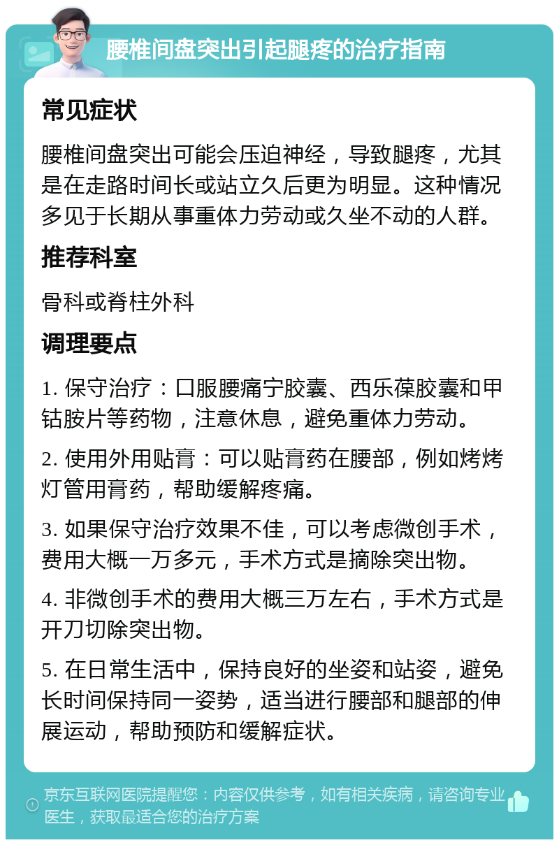 腰椎间盘突出引起腿疼的治疗指南 常见症状 腰椎间盘突出可能会压迫神经，导致腿疼，尤其是在走路时间长或站立久后更为明显。这种情况多见于长期从事重体力劳动或久坐不动的人群。 推荐科室 骨科或脊柱外科 调理要点 1. 保守治疗：口服腰痛宁胶囊、西乐葆胶囊和甲钴胺片等药物，注意休息，避免重体力劳动。 2. 使用外用贴膏：可以贴膏药在腰部，例如烤烤灯管用膏药，帮助缓解疼痛。 3. 如果保守治疗效果不佳，可以考虑微创手术，费用大概一万多元，手术方式是摘除突出物。 4. 非微创手术的费用大概三万左右，手术方式是开刀切除突出物。 5. 在日常生活中，保持良好的坐姿和站姿，避免长时间保持同一姿势，适当进行腰部和腿部的伸展运动，帮助预防和缓解症状。