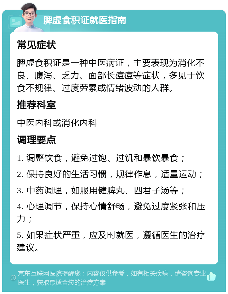 脾虚食积证就医指南 常见症状 脾虚食积证是一种中医病证，主要表现为消化不良、腹泻、乏力、面部长痘痘等症状，多见于饮食不规律、过度劳累或情绪波动的人群。 推荐科室 中医内科或消化内科 调理要点 1. 调整饮食，避免过饱、过饥和暴饮暴食； 2. 保持良好的生活习惯，规律作息，适量运动； 3. 中药调理，如服用健脾丸、四君子汤等； 4. 心理调节，保持心情舒畅，避免过度紧张和压力； 5. 如果症状严重，应及时就医，遵循医生的治疗建议。