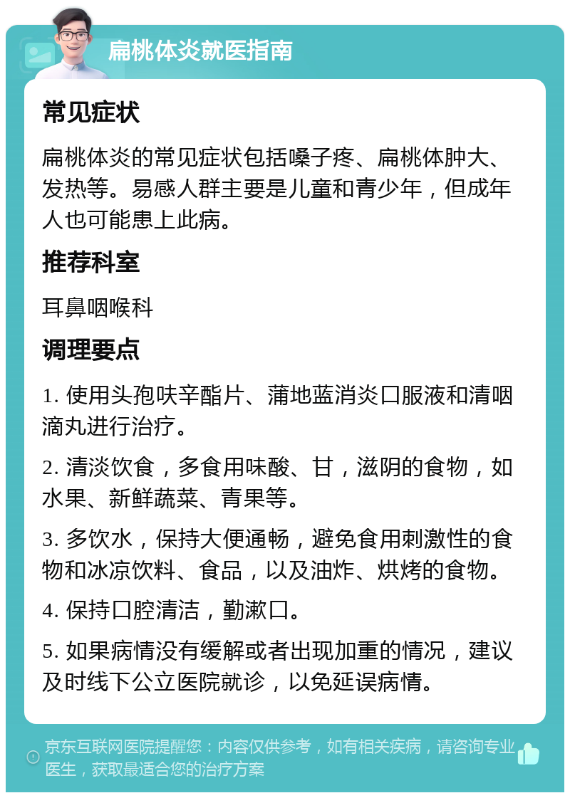 扁桃体炎就医指南 常见症状 扁桃体炎的常见症状包括嗓子疼、扁桃体肿大、发热等。易感人群主要是儿童和青少年，但成年人也可能患上此病。 推荐科室 耳鼻咽喉科 调理要点 1. 使用头孢呋辛酯片、蒲地蓝消炎口服液和清咽滴丸进行治疗。 2. 清淡饮食，多食用味酸、甘，滋阴的食物，如水果、新鲜蔬菜、青果等。 3. 多饮水，保持大便通畅，避免食用刺激性的食物和冰凉饮料、食品，以及油炸、烘烤的食物。 4. 保持口腔清洁，勤漱口。 5. 如果病情没有缓解或者出现加重的情况，建议及时线下公立医院就诊，以免延误病情。