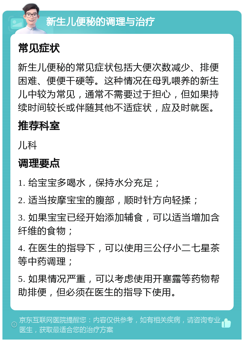 新生儿便秘的调理与治疗 常见症状 新生儿便秘的常见症状包括大便次数减少、排便困难、便便干硬等。这种情况在母乳喂养的新生儿中较为常见，通常不需要过于担心，但如果持续时间较长或伴随其他不适症状，应及时就医。 推荐科室 儿科 调理要点 1. 给宝宝多喝水，保持水分充足； 2. 适当按摩宝宝的腹部，顺时针方向轻揉； 3. 如果宝宝已经开始添加辅食，可以适当增加含纤维的食物； 4. 在医生的指导下，可以使用三公仔小二七星茶等中药调理； 5. 如果情况严重，可以考虑使用开塞露等药物帮助排便，但必须在医生的指导下使用。