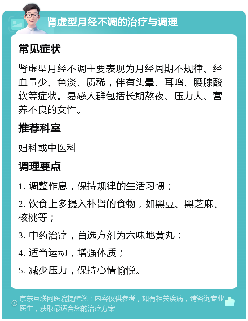 肾虚型月经不调的治疗与调理 常见症状 肾虚型月经不调主要表现为月经周期不规律、经血量少、色淡、质稀，伴有头晕、耳鸣、腰膝酸软等症状。易感人群包括长期熬夜、压力大、营养不良的女性。 推荐科室 妇科或中医科 调理要点 1. 调整作息，保持规律的生活习惯； 2. 饮食上多摄入补肾的食物，如黑豆、黑芝麻、核桃等； 3. 中药治疗，首选方剂为六味地黄丸； 4. 适当运动，增强体质； 5. 减少压力，保持心情愉悦。