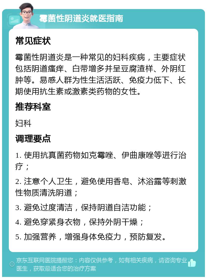 霉菌性阴道炎就医指南 常见症状 霉菌性阴道炎是一种常见的妇科疾病，主要症状包括阴道瘙痒、白带增多并呈豆腐渣样、外阴红肿等。易感人群为性生活活跃、免疫力低下、长期使用抗生素或激素类药物的女性。 推荐科室 妇科 调理要点 1. 使用抗真菌药物如克霉唑、伊曲康唑等进行治疗； 2. 注意个人卫生，避免使用香皂、沐浴露等刺激性物质清洗阴道； 3. 避免过度清洁，保持阴道自洁功能； 4. 避免穿紧身衣物，保持外阴干燥； 5. 加强营养，增强身体免疫力，预防复发。