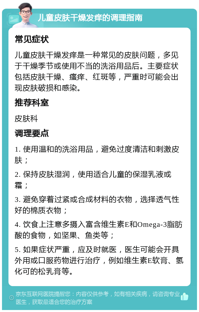 儿童皮肤干燥发痒的调理指南 常见症状 儿童皮肤干燥发痒是一种常见的皮肤问题，多见于干燥季节或使用不当的洗浴用品后。主要症状包括皮肤干燥、瘙痒、红斑等，严重时可能会出现皮肤破损和感染。 推荐科室 皮肤科 调理要点 1. 使用温和的洗浴用品，避免过度清洁和刺激皮肤； 2. 保持皮肤湿润，使用适合儿童的保湿乳液或霜； 3. 避免穿着过紧或合成材料的衣物，选择透气性好的棉质衣物； 4. 饮食上注意多摄入富含维生素E和Omega-3脂肪酸的食物，如坚果、鱼类等； 5. 如果症状严重，应及时就医，医生可能会开具外用或口服药物进行治疗，例如维生素E软膏、氢化可的松乳膏等。