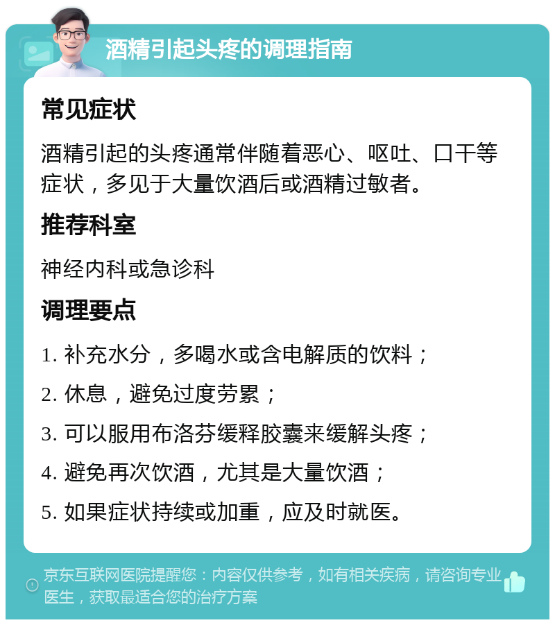 酒精引起头疼的调理指南 常见症状 酒精引起的头疼通常伴随着恶心、呕吐、口干等症状，多见于大量饮酒后或酒精过敏者。 推荐科室 神经内科或急诊科 调理要点 1. 补充水分，多喝水或含电解质的饮料； 2. 休息，避免过度劳累； 3. 可以服用布洛芬缓释胶囊来缓解头疼； 4. 避免再次饮酒，尤其是大量饮酒； 5. 如果症状持续或加重，应及时就医。