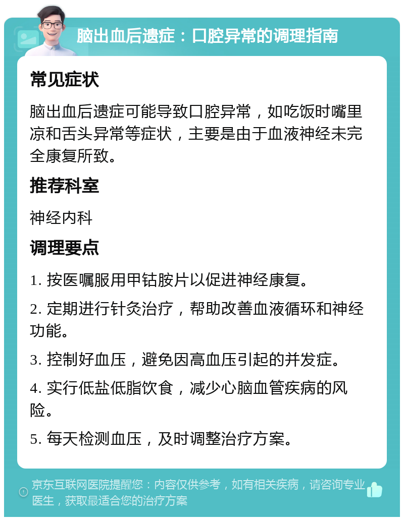 脑出血后遗症：口腔异常的调理指南 常见症状 脑出血后遗症可能导致口腔异常，如吃饭时嘴里凉和舌头异常等症状，主要是由于血液神经未完全康复所致。 推荐科室 神经内科 调理要点 1. 按医嘱服用甲钴胺片以促进神经康复。 2. 定期进行针灸治疗，帮助改善血液循环和神经功能。 3. 控制好血压，避免因高血压引起的并发症。 4. 实行低盐低脂饮食，减少心脑血管疾病的风险。 5. 每天检测血压，及时调整治疗方案。