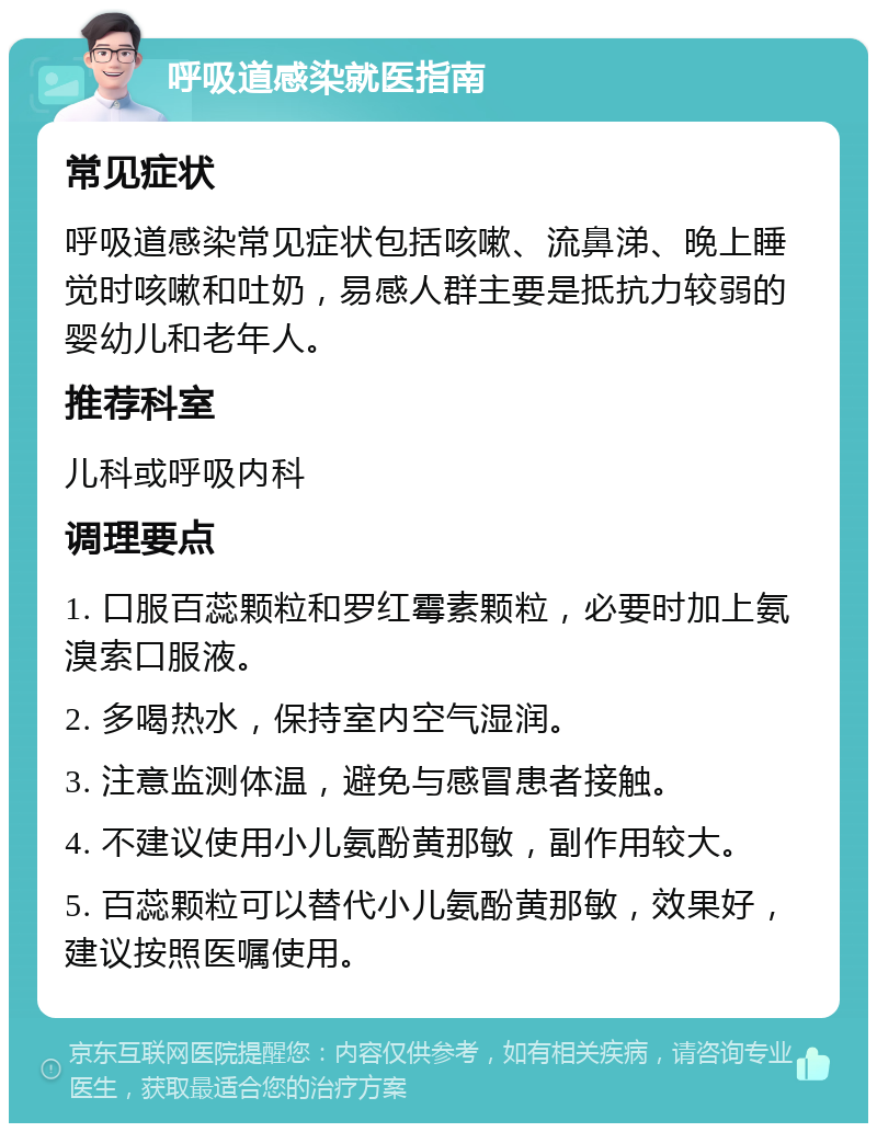 呼吸道感染就医指南 常见症状 呼吸道感染常见症状包括咳嗽、流鼻涕、晚上睡觉时咳嗽和吐奶，易感人群主要是抵抗力较弱的婴幼儿和老年人。 推荐科室 儿科或呼吸内科 调理要点 1. 口服百蕊颗粒和罗红霉素颗粒，必要时加上氨溴索口服液。 2. 多喝热水，保持室内空气湿润。 3. 注意监测体温，避免与感冒患者接触。 4. 不建议使用小儿氨酚黄那敏，副作用较大。 5. 百蕊颗粒可以替代小儿氨酚黄那敏，效果好，建议按照医嘱使用。