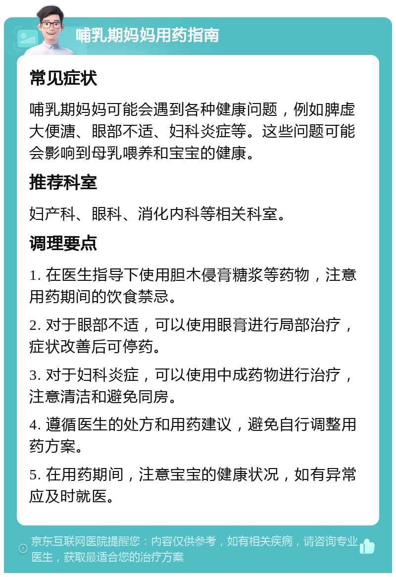 哺乳期妈妈用药指南 常见症状 哺乳期妈妈可能会遇到各种健康问题，例如脾虚大便溏、眼部不适、妇科炎症等。这些问题可能会影响到母乳喂养和宝宝的健康。 推荐科室 妇产科、眼科、消化内科等相关科室。 调理要点 1. 在医生指导下使用胆木侵膏糖浆等药物，注意用药期间的饮食禁忌。 2. 对于眼部不适，可以使用眼膏进行局部治疗，症状改善后可停药。 3. 对于妇科炎症，可以使用中成药物进行治疗，注意清洁和避免同房。 4. 遵循医生的处方和用药建议，避免自行调整用药方案。 5. 在用药期间，注意宝宝的健康状况，如有异常应及时就医。