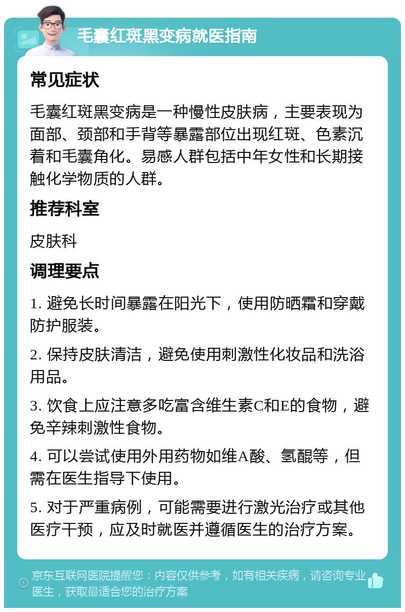 毛囊红斑黑变病就医指南 常见症状 毛囊红斑黑变病是一种慢性皮肤病，主要表现为面部、颈部和手背等暴露部位出现红斑、色素沉着和毛囊角化。易感人群包括中年女性和长期接触化学物质的人群。 推荐科室 皮肤科 调理要点 1. 避免长时间暴露在阳光下，使用防晒霜和穿戴防护服装。 2. 保持皮肤清洁，避免使用刺激性化妆品和洗浴用品。 3. 饮食上应注意多吃富含维生素C和E的食物，避免辛辣刺激性食物。 4. 可以尝试使用外用药物如维A酸、氢醌等，但需在医生指导下使用。 5. 对于严重病例，可能需要进行激光治疗或其他医疗干预，应及时就医并遵循医生的治疗方案。