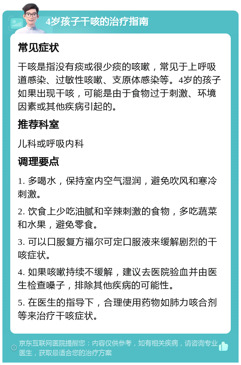 4岁孩子干咳的治疗指南 常见症状 干咳是指没有痰或很少痰的咳嗽，常见于上呼吸道感染、过敏性咳嗽、支原体感染等。4岁的孩子如果出现干咳，可能是由于食物过于刺激、环境因素或其他疾病引起的。 推荐科室 儿科或呼吸内科 调理要点 1. 多喝水，保持室内空气湿润，避免吹风和寒冷刺激。 2. 饮食上少吃油腻和辛辣刺激的食物，多吃蔬菜和水果，避免零食。 3. 可以口服复方福尔可定口服液来缓解剧烈的干咳症状。 4. 如果咳嗽持续不缓解，建议去医院验血并由医生检查嗓子，排除其他疾病的可能性。 5. 在医生的指导下，合理使用药物如肺力咳合剂等来治疗干咳症状。