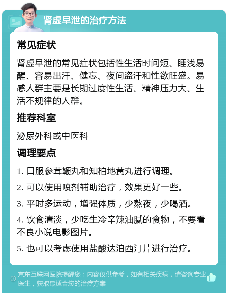 肾虚早泄的治疗方法 常见症状 肾虚早泄的常见症状包括性生活时间短、睡浅易醒、容易出汗、健忘、夜间盗汗和性欲旺盛。易感人群主要是长期过度性生活、精神压力大、生活不规律的人群。 推荐科室 泌尿外科或中医科 调理要点 1. 口服参茸鞭丸和知柏地黄丸进行调理。 2. 可以使用喷剂辅助治疗，效果更好一些。 3. 平时多运动，增强体质，少熬夜，少喝酒。 4. 饮食清淡，少吃生冷辛辣油腻的食物，不要看不良小说电影图片。 5. 也可以考虑使用盐酸达泊西汀片进行治疗。