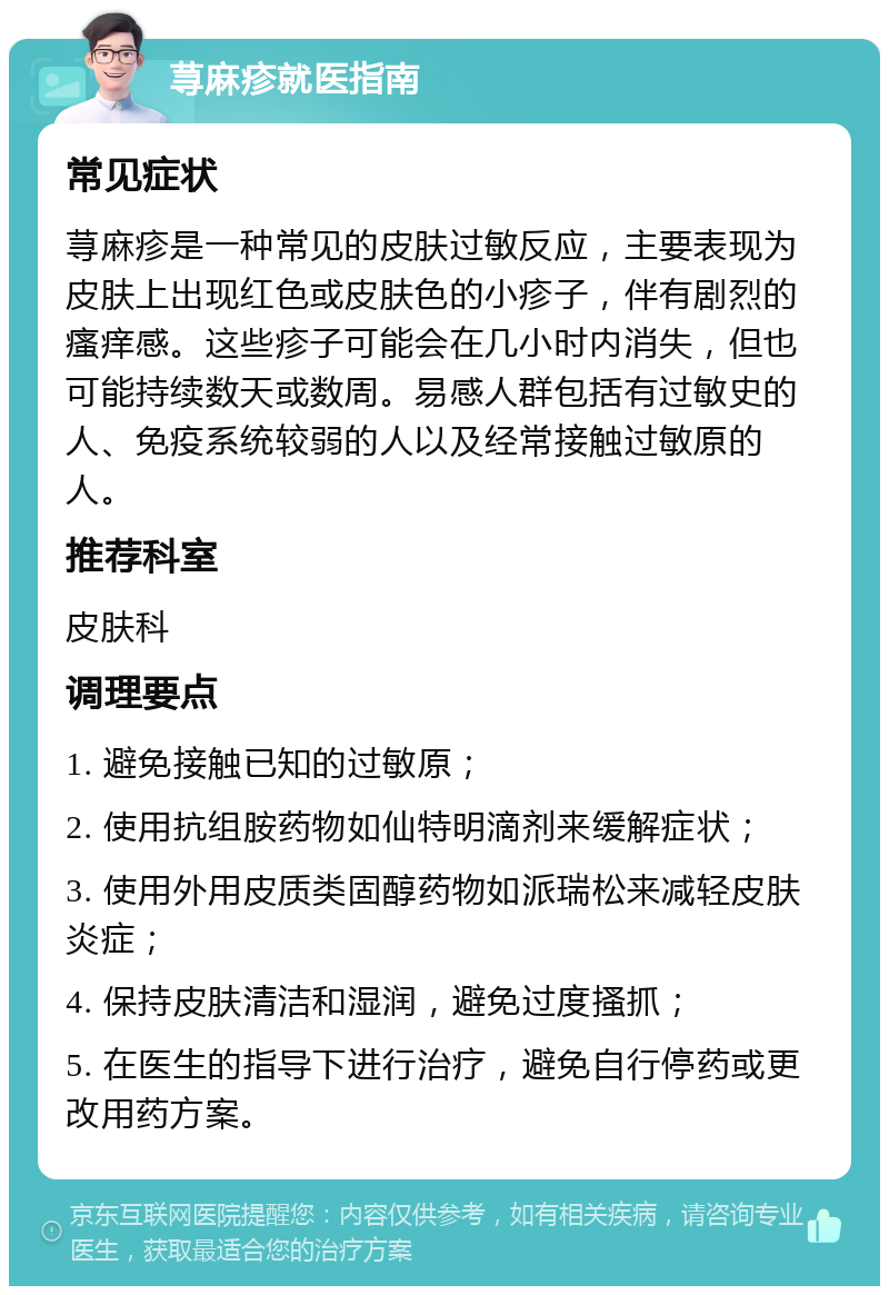 荨麻疹就医指南 常见症状 荨麻疹是一种常见的皮肤过敏反应，主要表现为皮肤上出现红色或皮肤色的小疹子，伴有剧烈的瘙痒感。这些疹子可能会在几小时内消失，但也可能持续数天或数周。易感人群包括有过敏史的人、免疫系统较弱的人以及经常接触过敏原的人。 推荐科室 皮肤科 调理要点 1. 避免接触已知的过敏原； 2. 使用抗组胺药物如仙特明滴剂来缓解症状； 3. 使用外用皮质类固醇药物如派瑞松来减轻皮肤炎症； 4. 保持皮肤清洁和湿润，避免过度搔抓； 5. 在医生的指导下进行治疗，避免自行停药或更改用药方案。