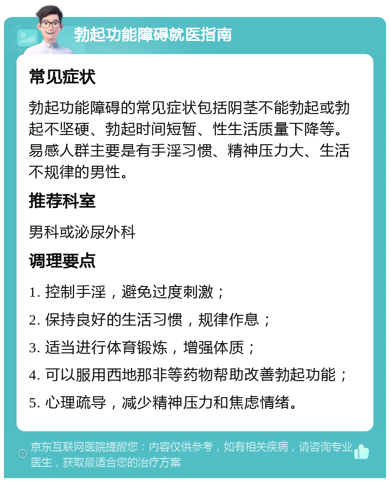 勃起功能障碍就医指南 常见症状 勃起功能障碍的常见症状包括阴茎不能勃起或勃起不坚硬、勃起时间短暂、性生活质量下降等。易感人群主要是有手淫习惯、精神压力大、生活不规律的男性。 推荐科室 男科或泌尿外科 调理要点 1. 控制手淫，避免过度刺激； 2. 保持良好的生活习惯，规律作息； 3. 适当进行体育锻炼，增强体质； 4. 可以服用西地那非等药物帮助改善勃起功能； 5. 心理疏导，减少精神压力和焦虑情绪。