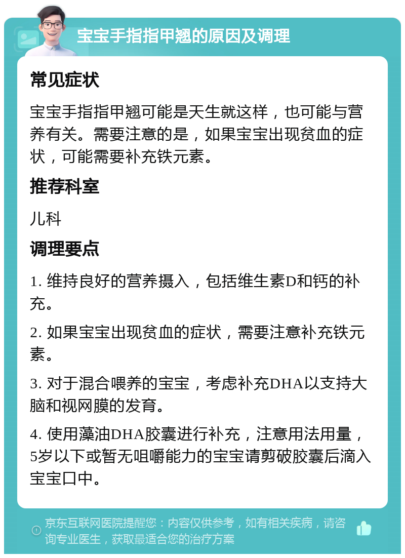 宝宝手指指甲翘的原因及调理 常见症状 宝宝手指指甲翘可能是天生就这样，也可能与营养有关。需要注意的是，如果宝宝出现贫血的症状，可能需要补充铁元素。 推荐科室 儿科 调理要点 1. 维持良好的营养摄入，包括维生素D和钙的补充。 2. 如果宝宝出现贫血的症状，需要注意补充铁元素。 3. 对于混合喂养的宝宝，考虑补充DHA以支持大脑和视网膜的发育。 4. 使用藻油DHA胶囊进行补充，注意用法用量，5岁以下或暂无咀嚼能力的宝宝请剪破胶囊后滴入宝宝口中。