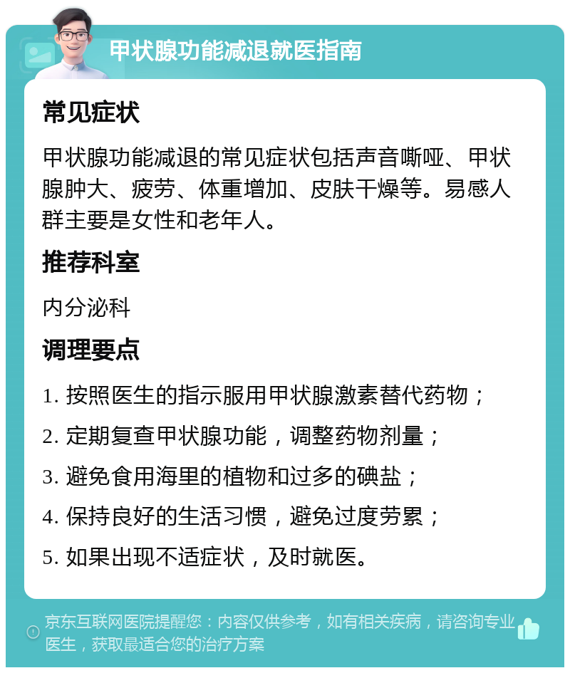 甲状腺功能减退就医指南 常见症状 甲状腺功能减退的常见症状包括声音嘶哑、甲状腺肿大、疲劳、体重增加、皮肤干燥等。易感人群主要是女性和老年人。 推荐科室 内分泌科 调理要点 1. 按照医生的指示服用甲状腺激素替代药物； 2. 定期复查甲状腺功能，调整药物剂量； 3. 避免食用海里的植物和过多的碘盐； 4. 保持良好的生活习惯，避免过度劳累； 5. 如果出现不适症状，及时就医。