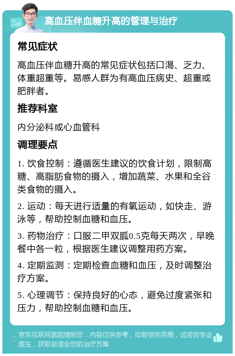 高血压伴血糖升高的管理与治疗 常见症状 高血压伴血糖升高的常见症状包括口渴、乏力、体重超重等。易感人群为有高血压病史、超重或肥胖者。 推荐科室 内分泌科或心血管科 调理要点 1. 饮食控制：遵循医生建议的饮食计划，限制高糖、高脂肪食物的摄入，增加蔬菜、水果和全谷类食物的摄入。 2. 运动：每天进行适量的有氧运动，如快走、游泳等，帮助控制血糖和血压。 3. 药物治疗：口服二甲双胍0.5克每天两次，早晚餐中各一粒，根据医生建议调整用药方案。 4. 定期监测：定期检查血糖和血压，及时调整治疗方案。 5. 心理调节：保持良好的心态，避免过度紧张和压力，帮助控制血糖和血压。