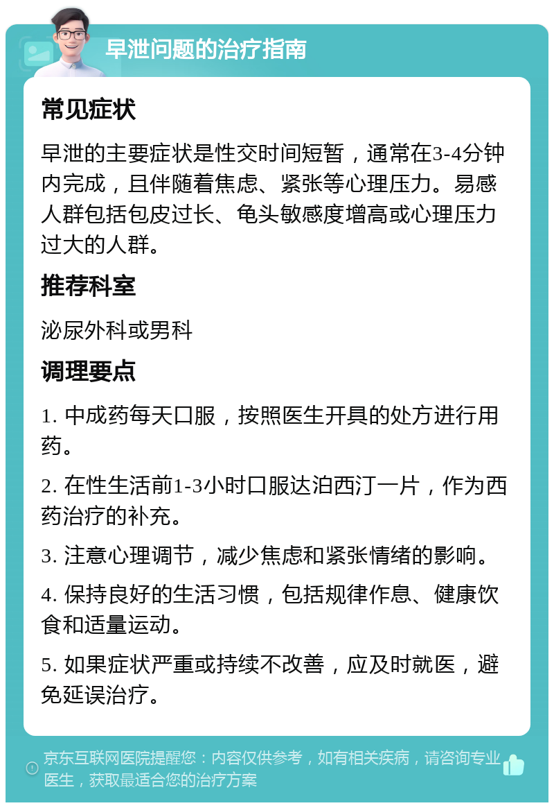 早泄问题的治疗指南 常见症状 早泄的主要症状是性交时间短暂，通常在3-4分钟内完成，且伴随着焦虑、紧张等心理压力。易感人群包括包皮过长、龟头敏感度增高或心理压力过大的人群。 推荐科室 泌尿外科或男科 调理要点 1. 中成药每天口服，按照医生开具的处方进行用药。 2. 在性生活前1-3小时口服达泊西汀一片，作为西药治疗的补充。 3. 注意心理调节，减少焦虑和紧张情绪的影响。 4. 保持良好的生活习惯，包括规律作息、健康饮食和适量运动。 5. 如果症状严重或持续不改善，应及时就医，避免延误治疗。