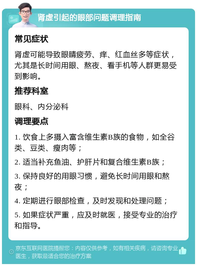 肾虚引起的眼部问题调理指南 常见症状 肾虚可能导致眼睛疲劳、痒、红血丝多等症状，尤其是长时间用眼、熬夜、看手机等人群更易受到影响。 推荐科室 眼科、内分泌科 调理要点 1. 饮食上多摄入富含维生素B族的食物，如全谷类、豆类、瘦肉等； 2. 适当补充鱼油、护肝片和复合维生素B族； 3. 保持良好的用眼习惯，避免长时间用眼和熬夜； 4. 定期进行眼部检查，及时发现和处理问题； 5. 如果症状严重，应及时就医，接受专业的治疗和指导。