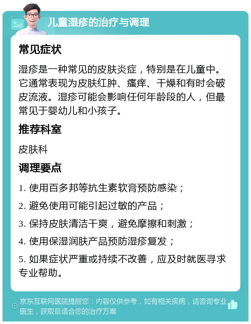 儿童湿疹的治疗与调理 常见症状 湿疹是一种常见的皮肤炎症，特别是在儿童中。它通常表现为皮肤红肿、瘙痒、干燥和有时会破皮流液。湿疹可能会影响任何年龄段的人，但最常见于婴幼儿和小孩子。 推荐科室 皮肤科 调理要点 1. 使用百多邦等抗生素软膏预防感染； 2. 避免使用可能引起过敏的产品； 3. 保持皮肤清洁干爽，避免摩擦和刺激； 4. 使用保湿润肤产品预防湿疹复发； 5. 如果症状严重或持续不改善，应及时就医寻求专业帮助。