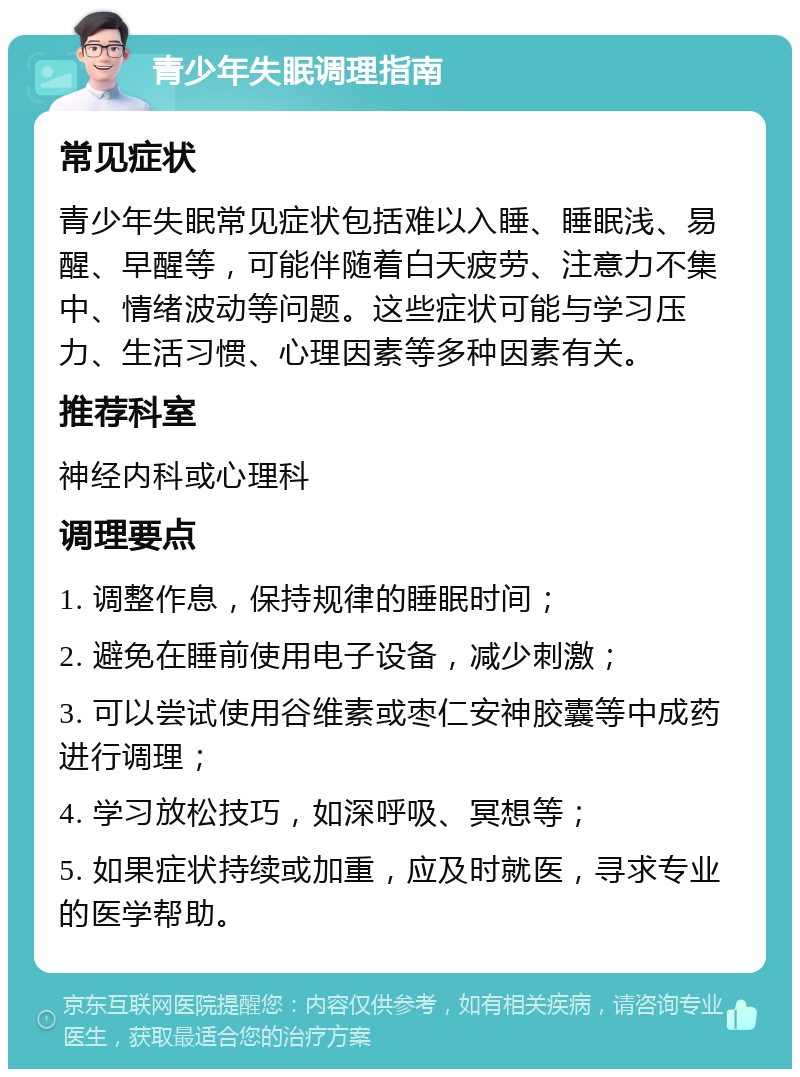 青少年失眠调理指南 常见症状 青少年失眠常见症状包括难以入睡、睡眠浅、易醒、早醒等，可能伴随着白天疲劳、注意力不集中、情绪波动等问题。这些症状可能与学习压力、生活习惯、心理因素等多种因素有关。 推荐科室 神经内科或心理科 调理要点 1. 调整作息，保持规律的睡眠时间； 2. 避免在睡前使用电子设备，减少刺激； 3. 可以尝试使用谷维素或枣仁安神胶囊等中成药进行调理； 4. 学习放松技巧，如深呼吸、冥想等； 5. 如果症状持续或加重，应及时就医，寻求专业的医学帮助。