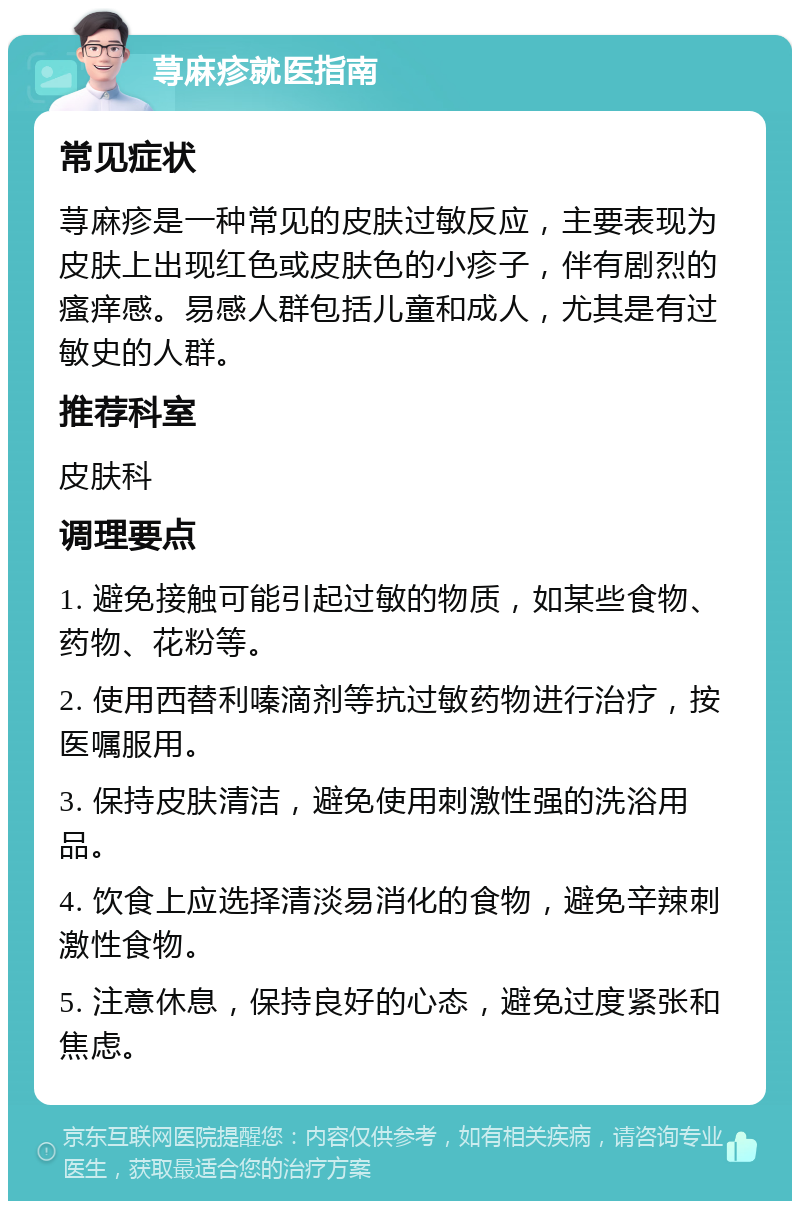 荨麻疹就医指南 常见症状 荨麻疹是一种常见的皮肤过敏反应，主要表现为皮肤上出现红色或皮肤色的小疹子，伴有剧烈的瘙痒感。易感人群包括儿童和成人，尤其是有过敏史的人群。 推荐科室 皮肤科 调理要点 1. 避免接触可能引起过敏的物质，如某些食物、药物、花粉等。 2. 使用西替利嗪滴剂等抗过敏药物进行治疗，按医嘱服用。 3. 保持皮肤清洁，避免使用刺激性强的洗浴用品。 4. 饮食上应选择清淡易消化的食物，避免辛辣刺激性食物。 5. 注意休息，保持良好的心态，避免过度紧张和焦虑。