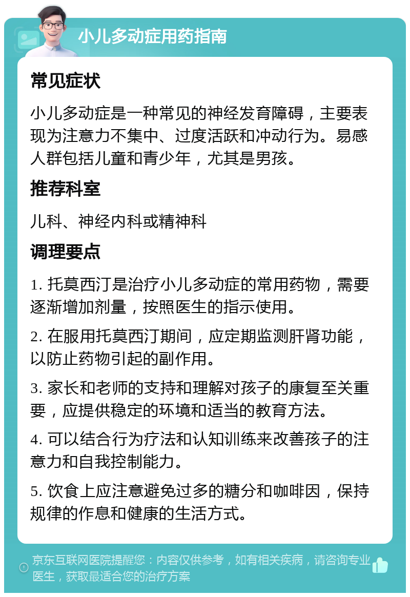 小儿多动症用药指南 常见症状 小儿多动症是一种常见的神经发育障碍，主要表现为注意力不集中、过度活跃和冲动行为。易感人群包括儿童和青少年，尤其是男孩。 推荐科室 儿科、神经内科或精神科 调理要点 1. 托莫西汀是治疗小儿多动症的常用药物，需要逐渐增加剂量，按照医生的指示使用。 2. 在服用托莫西汀期间，应定期监测肝肾功能，以防止药物引起的副作用。 3. 家长和老师的支持和理解对孩子的康复至关重要，应提供稳定的环境和适当的教育方法。 4. 可以结合行为疗法和认知训练来改善孩子的注意力和自我控制能力。 5. 饮食上应注意避免过多的糖分和咖啡因，保持规律的作息和健康的生活方式。