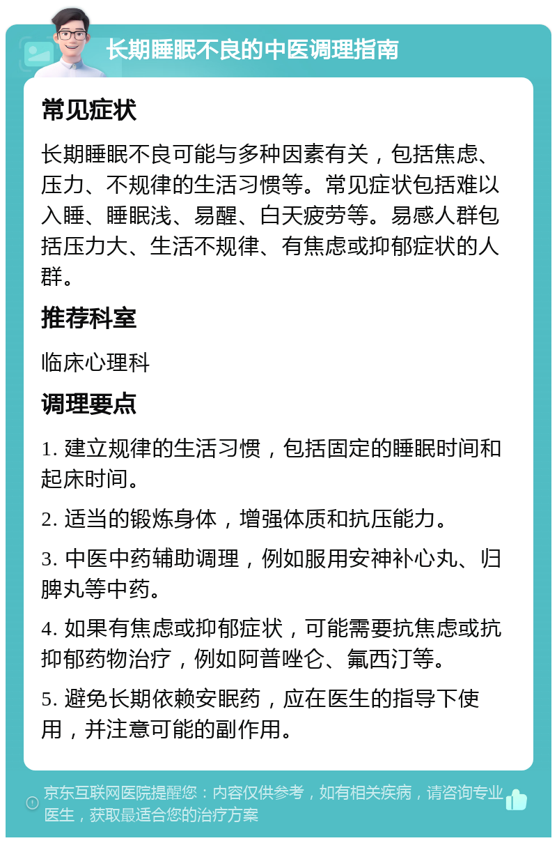 长期睡眠不良的中医调理指南 常见症状 长期睡眠不良可能与多种因素有关，包括焦虑、压力、不规律的生活习惯等。常见症状包括难以入睡、睡眠浅、易醒、白天疲劳等。易感人群包括压力大、生活不规律、有焦虑或抑郁症状的人群。 推荐科室 临床心理科 调理要点 1. 建立规律的生活习惯，包括固定的睡眠时间和起床时间。 2. 适当的锻炼身体，增强体质和抗压能力。 3. 中医中药辅助调理，例如服用安神补心丸、归脾丸等中药。 4. 如果有焦虑或抑郁症状，可能需要抗焦虑或抗抑郁药物治疗，例如阿普唑仑、氟西汀等。 5. 避免长期依赖安眠药，应在医生的指导下使用，并注意可能的副作用。