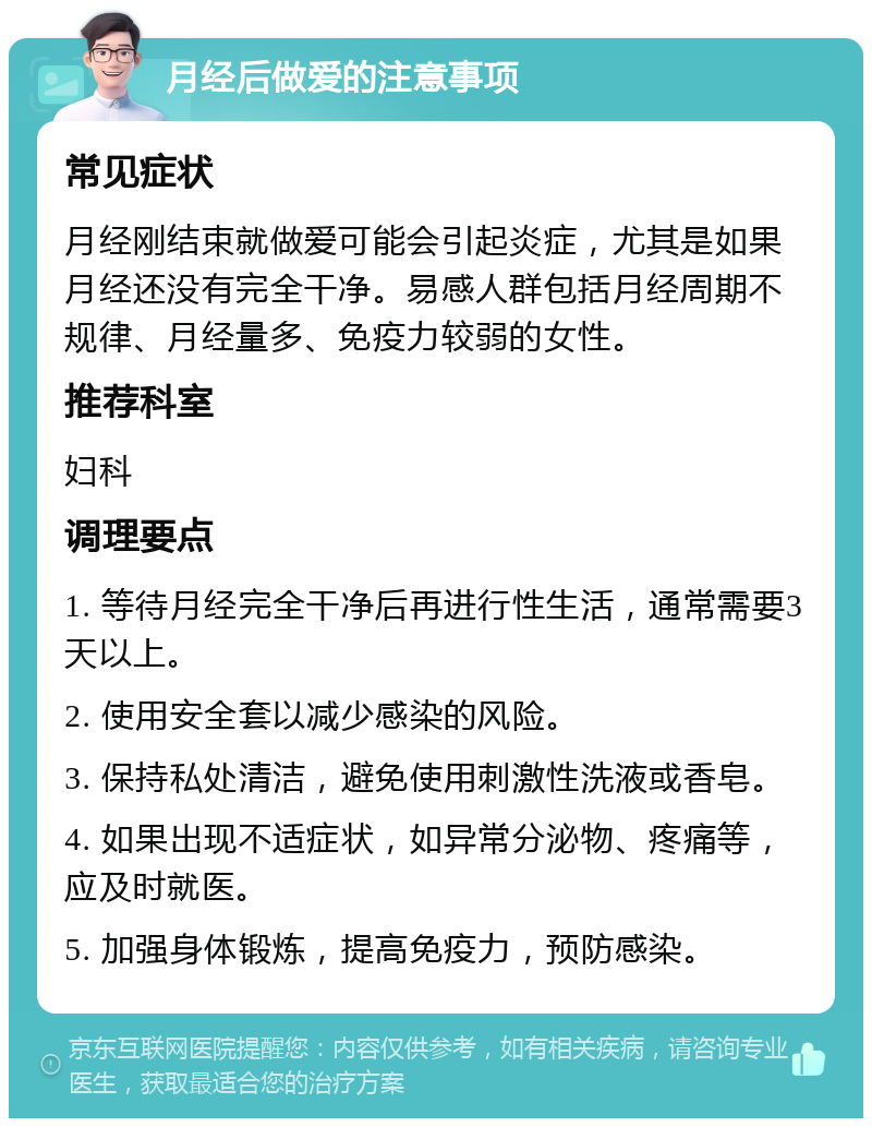 月经后做爱的注意事项 常见症状 月经刚结束就做爱可能会引起炎症，尤其是如果月经还没有完全干净。易感人群包括月经周期不规律、月经量多、免疫力较弱的女性。 推荐科室 妇科 调理要点 1. 等待月经完全干净后再进行性生活，通常需要3天以上。 2. 使用安全套以减少感染的风险。 3. 保持私处清洁，避免使用刺激性洗液或香皂。 4. 如果出现不适症状，如异常分泌物、疼痛等，应及时就医。 5. 加强身体锻炼，提高免疫力，预防感染。